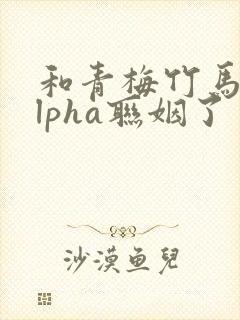 和青梅竹马的alpha联姻了 笔趣阁