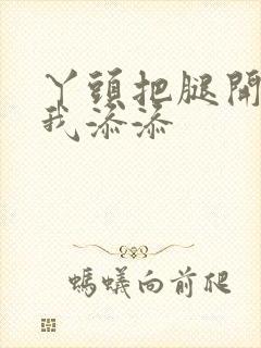 丫头把腿开大让我添添