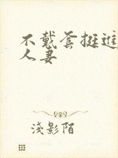 不戴套挺进朋友人妻