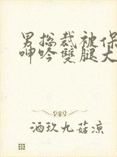 男总裁被保镖c呻吟双腿大张bl