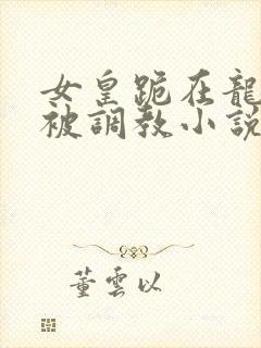 女皇跪在龙椅前被调教小说