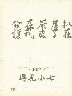 公在厨房扒开腿让我爽了在线观看封面