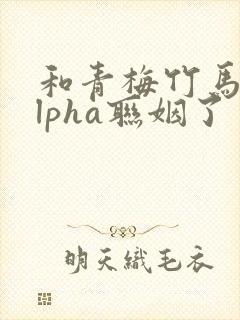 和青梅竹马的alpha联姻了