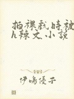 拍裸戏时被c了h辣文小说