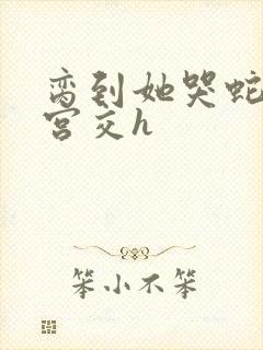 脔到她哭蛇双根宫交h