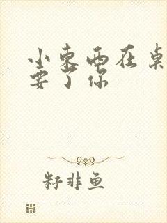 小东西在桌子上要了你
