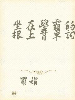 坐在学霸的大紫根上背单词