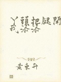 丫头把腿开大让我添添