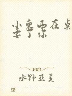 小东西在桌子上要了你