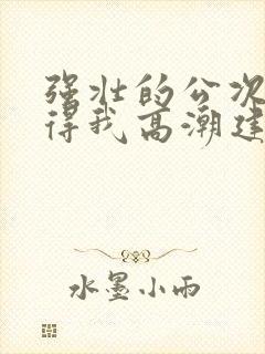 强壮的公次次弄得我高潮建国