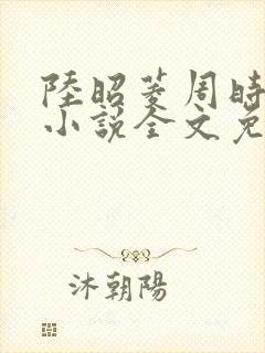 陆昭菱周时阅的小说全文免费阅读