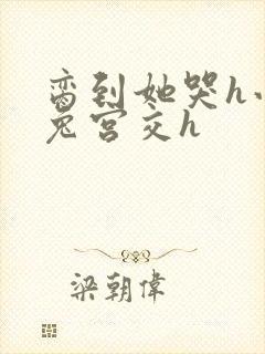脔到她哭h小白兔宫交h