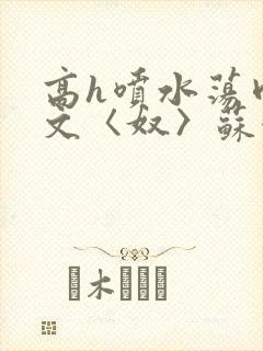 高h喷水荡肉欲文〈奴〉苏妖精封面