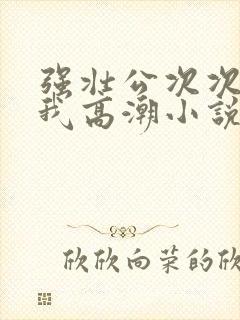 强壮公次次弄得我高潮小说