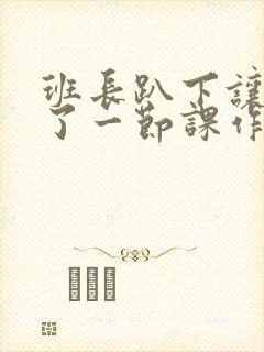 班长趴下让我C了一节课作文