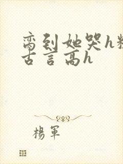 脔到她哭h粗话古言高h
