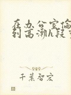 在办公室伦流澡到高潮h段灵兮