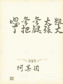 嗯爹爹太粗太长了把腿张大点