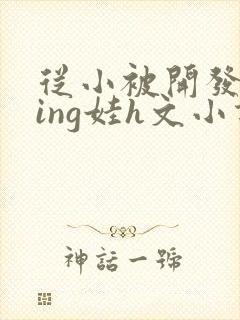 从小被开发成ying娃h文小说