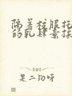 隔着校服托住她的乳肆意揉搓