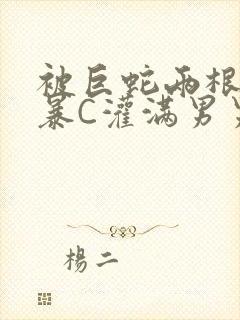 被巨蛇两根强制暴C灌满男男漫画