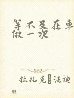 等不及在车里先做一次