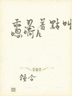 乖忍着点叫出来嗯啊h