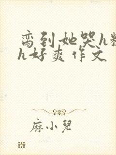 脔到她哭h粗话h好爽作文