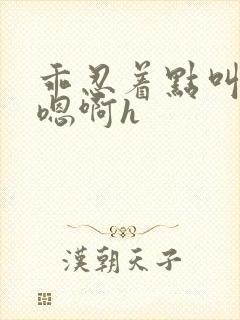 乖忍着点叫出来嗯啊h