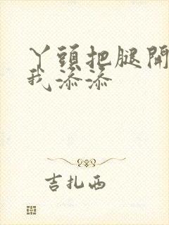 丫头把腿开大让我添添