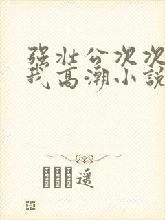 强壮公次次弄得我高潮小说