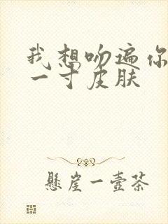 我想吻遍你的每一寸皮肤