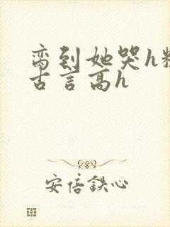 脔到她哭h粗话古言高h