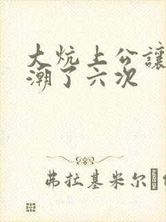大炕上公让我高潮了六次