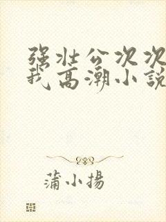 强壮公次次弄得我高潮小说