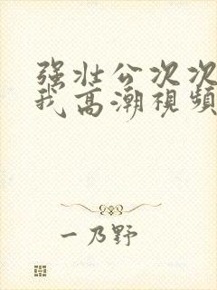 强壮公次次弄得我高潮视频