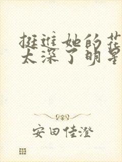 挺进她的花苞啊太深了明星小说