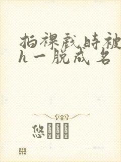 拍裸戏时被c了h一脱成名