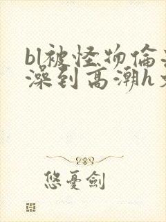 bl被怪物伦流澡到高潮h文