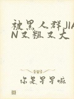 被黑人群JIAN又粗又大