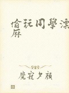 偷玩同学漂亮麻麻