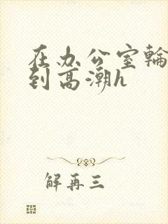 在办公室轮流澡到高潮h