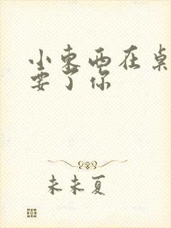 小东西在桌子上要了你