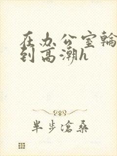 在办公室轮流澡到高潮h