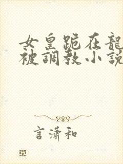女皇跪在龙椅前被调教小说