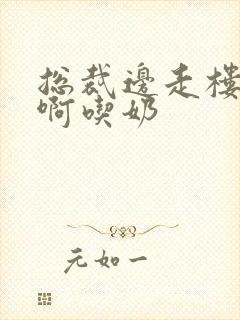 总裁边走楼梯嗯啊吃奶