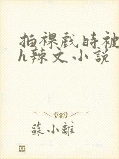 拍裸戏时被c了h辣文小说