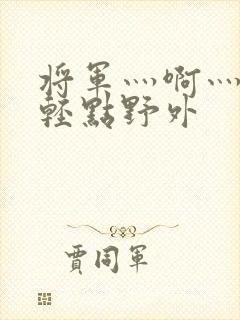 将军灬啊灬啊灬轻点野外