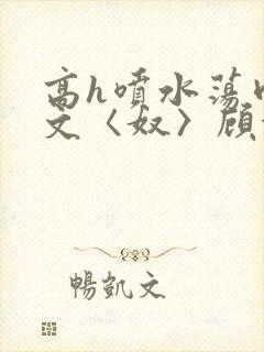 高h喷水荡肉欲文〈奴〉顾依依