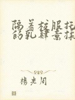 隔着校服托住她的乳肆意揉搓
